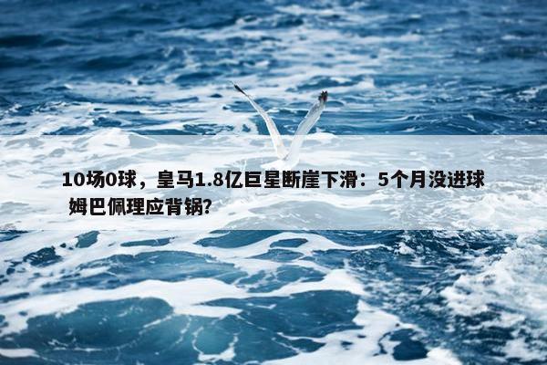 10场0球，皇马1.8亿巨星断崖下滑：5个月没进球 姆巴佩理应背锅？