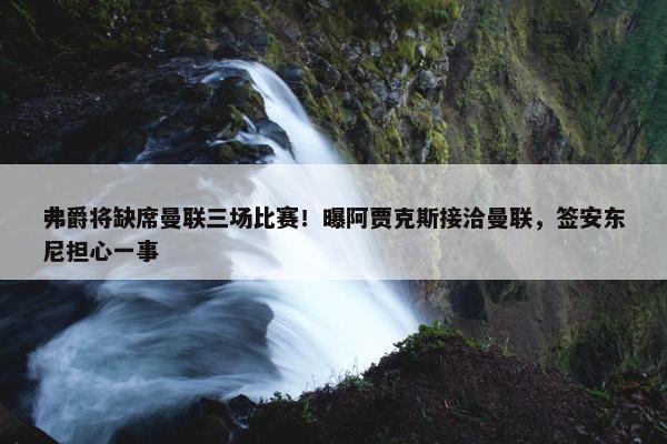 弗爵将缺席曼联三场比赛！曝阿贾克斯接洽曼联，签安东尼担心一事