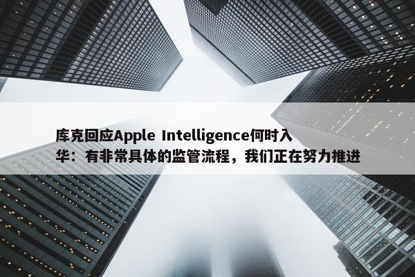 库克回应Apple Intelligence何时入华：有非常具体的监管流程，我们正在努力推进