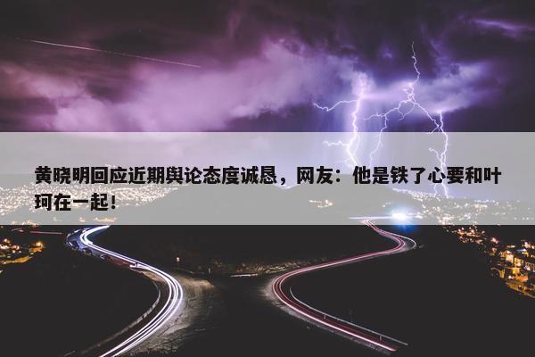 黄晓明回应近期舆论态度诚恳，网友：他是铁了心要和叶珂在一起！