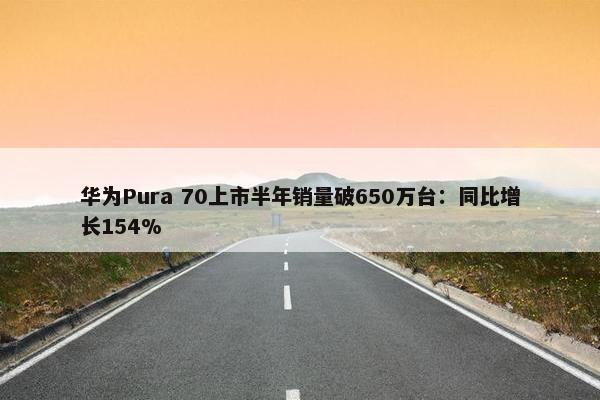 华为Pura 70上市半年销量破650万台：同比增长154%