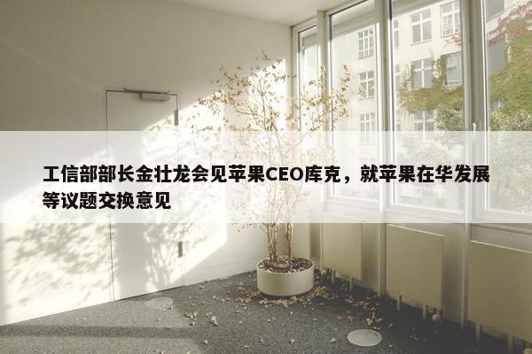 工信部部长金壮龙会见苹果CEO库克，就苹果在华发展等议题交换意见