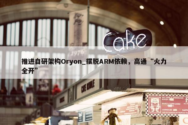 推进自研架构Oryon_摆脱ARM依赖，高通“火力全开”