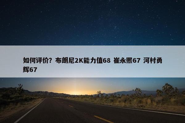如何评价？布朗尼2K能力值68 崔永熙67 河村勇辉67