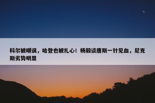 科尔被嘲讽，哈登也被扎心！杨毅谈唐斯一针见血，尼克斯劣势明显