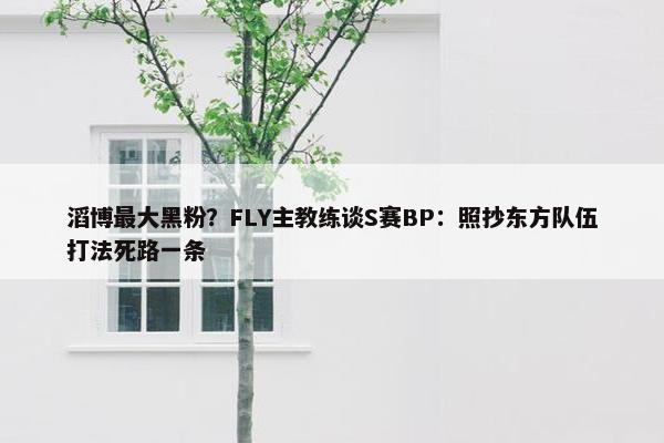 滔博最大黑粉？FLY主教练谈S赛BP：照抄东方队伍打法死路一条