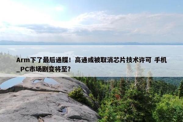 Arm下了最后通牒！高通或被取消芯片技术许可 手机_PC市场剧变将至？