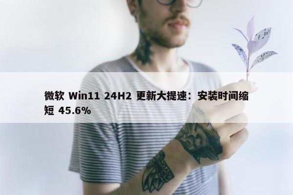 微软 Win11 24H2 更新大提速：安装时间缩短 45.6%