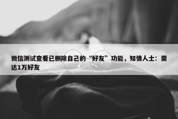 微信测试查看已删除自己的“好友”功能，知情人士：需达1万好友