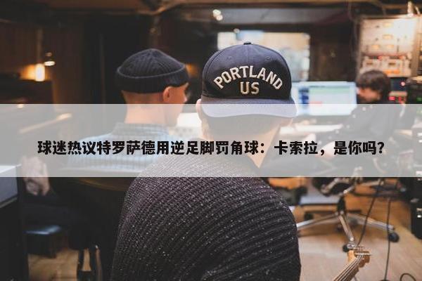 球迷热议特罗萨德用逆足脚罚角球：卡索拉，是你吗？