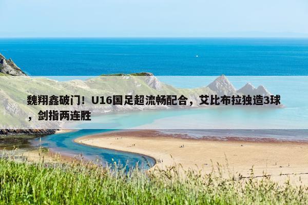 魏翔鑫破门！U16国足超流畅配合，艾比布拉独造3球，剑指两连胜