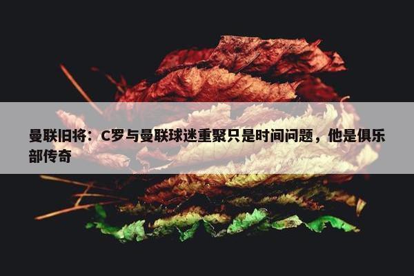 曼联旧将：C罗与曼联球迷重聚只是时间问题，他是俱乐部传奇