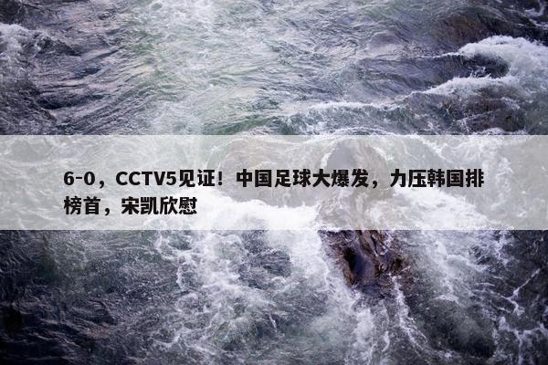 6-0，CCTV5见证！中国足球大爆发，力压韩国排榜首，宋凯欣慰