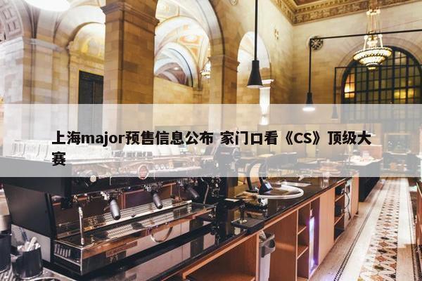 上海major预售信息公布 家门口看《CS》顶级大赛