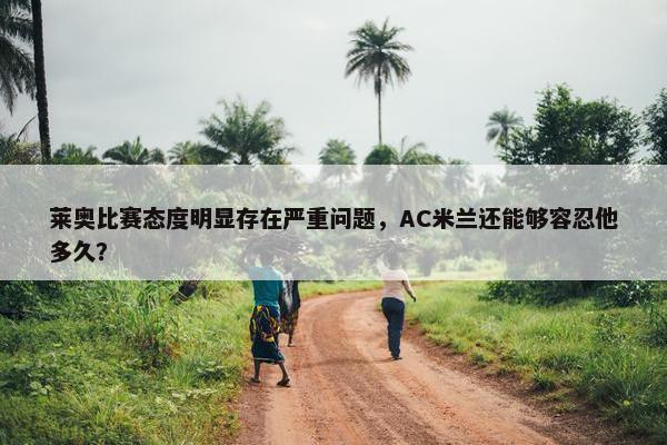 莱奥比赛态度明显存在严重问题，AC米兰还能够容忍他多久？