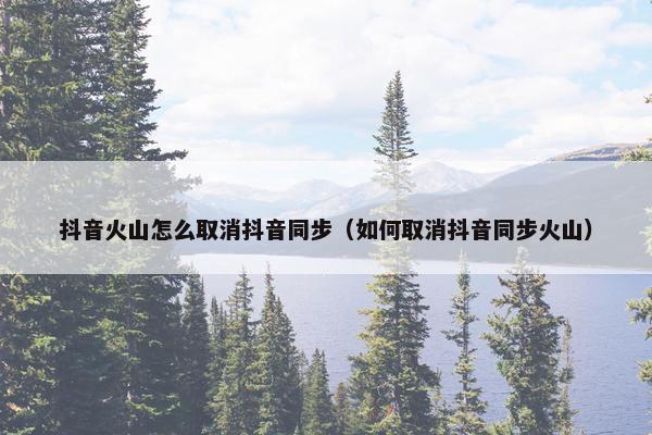 抖音火山怎么取消抖音同步（如何取消抖音同步火山）