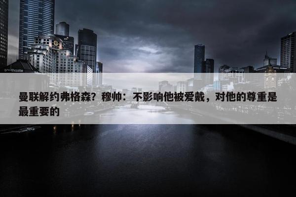 曼联解约弗格森？穆帅：不影响他被爱戴，对他的尊重是最重要的