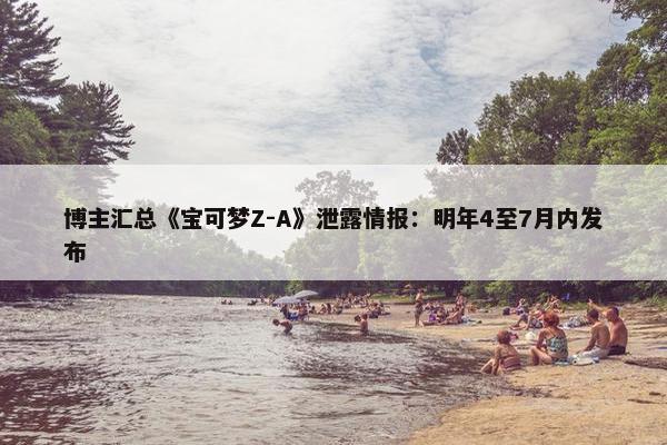 博主汇总《宝可梦Z-A》泄露情报：明年4至7月内发布