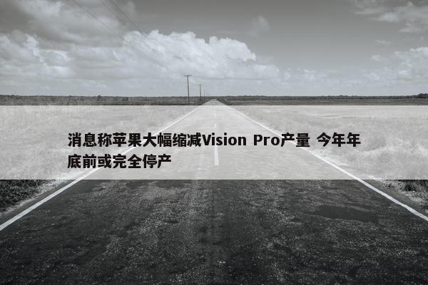 消息称苹果大幅缩减Vision Pro产量 今年年底前或完全停产