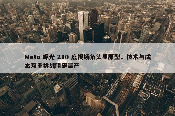 Meta 曝光 210 度视场角头显原型，技术与成本双重挑战阻碍量产