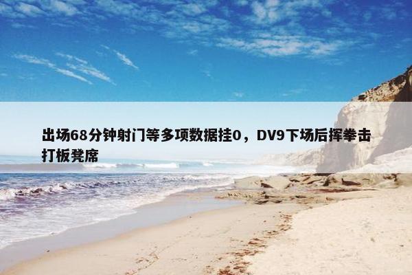 出场68分钟射门等多项数据挂0，DV9下场后挥拳击打板凳席