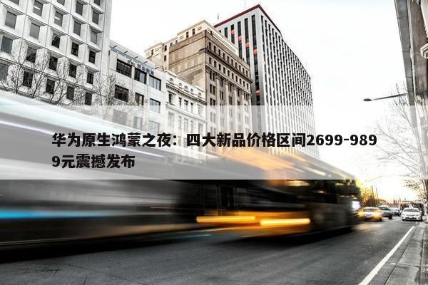 华为原生鸿蒙之夜：四大新品价格区间2699-9899元震撼发布