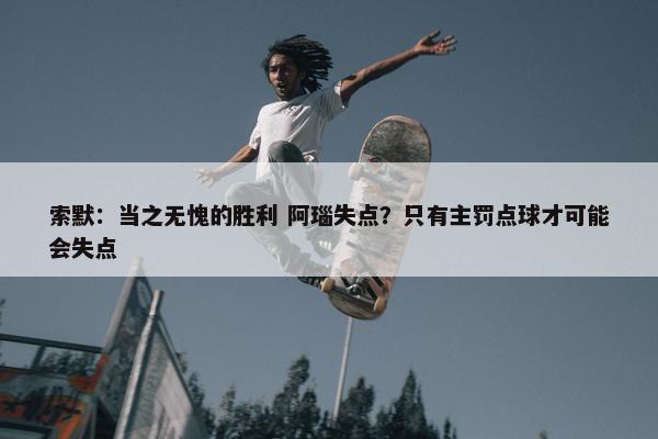 索默：当之无愧的胜利 阿瑙失点？只有主罚点球才可能会失点