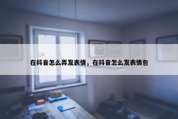 在抖音怎么弄发表情，在抖音怎么发表情包