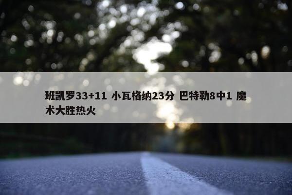 班凯罗33+11 小瓦格纳23分 巴特勒8中1 魔术大胜热火