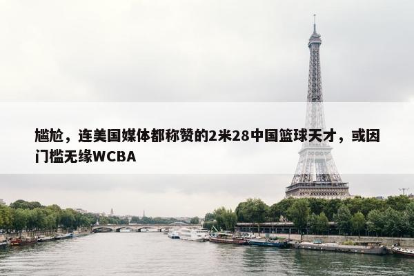 尴尬，连美国媒体都称赞的2米28中国篮球天才，或因门槛无缘WCBA