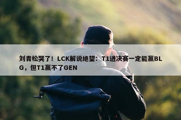 刘青松哭了！LCK解说绝望：T1进决赛一定能赢BLG，但T1赢不了GEN