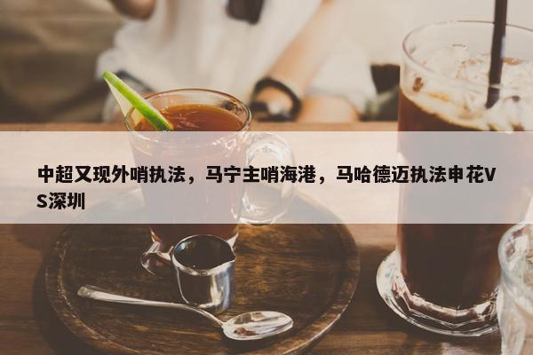 中超又现外哨执法，马宁主哨海港，马哈德迈执法申花VS深圳