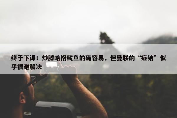 终于下课！炒滕哈格鱿鱼的确容易，但曼联的“症结”似乎很难解决