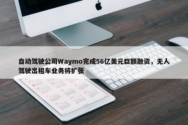 自动驾驶公司Waymo完成56亿美元巨额融资，无人驾驶出租车业务将扩张