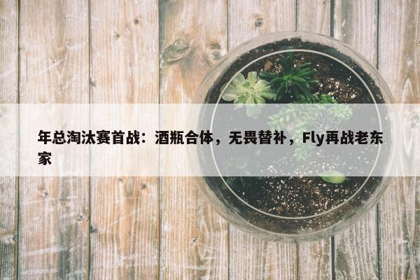 年总淘汰赛首战：酒瓶合体，无畏替补，Fly再战老东家