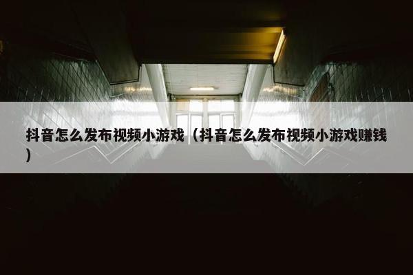 抖音怎么发布视频小游戏（抖音怎么发布视频小游戏赚钱）