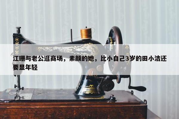 江珊与老公逛商场，素颜的她，比小自己3岁的田小洁还要显年轻