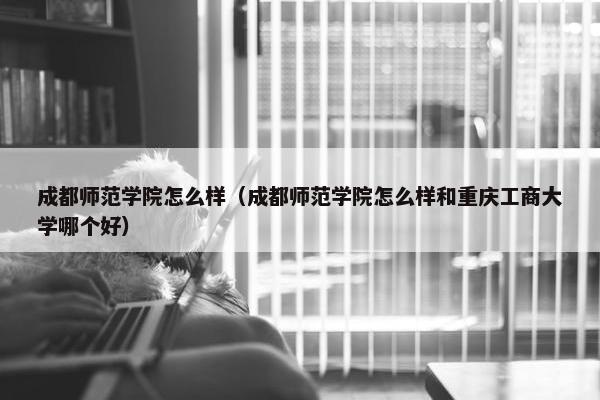 成都师范学院怎么样（成都师范学院怎么样和重庆工商大学哪个好）