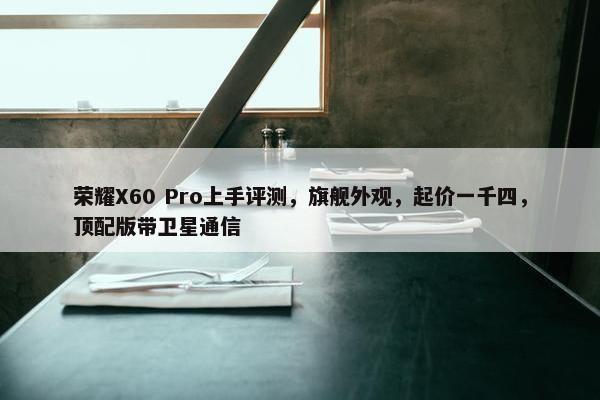 荣耀X60 Pro上手评测，旗舰外观，起价一千四，顶配版带卫星通信