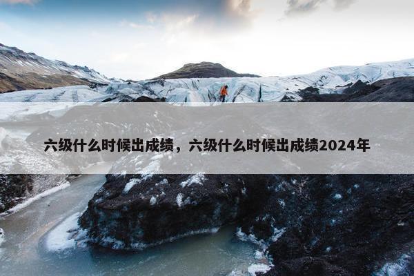 六级什么时候出成绩，六级什么时候出成绩2024年