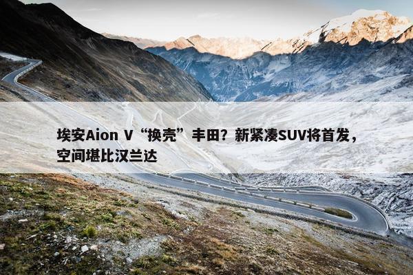 埃安Aion V“换壳”丰田？新紧凑SUV将首发，空间堪比汉兰达