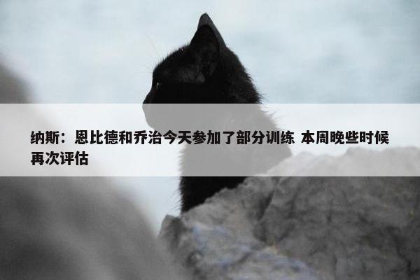 纳斯：恩比德和乔治今天参加了部分训练 本周晚些时候再次评估