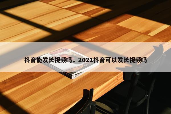 抖音能发长视频吗，2021抖音可以发长视频吗