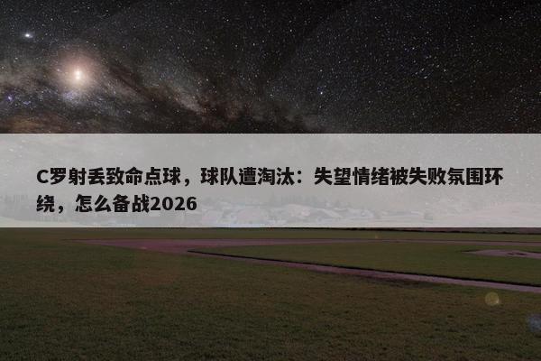 C罗射丢致命点球，球队遭淘汰：失望情绪被失败氛围环绕，怎么备战2026