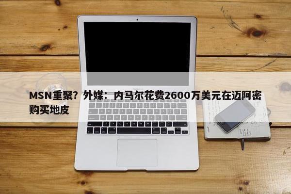 MSN重聚？外媒：内马尔花费2600万美元在迈阿密购买地皮