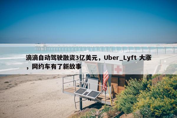 滴滴自动驾驶融资3亿美元，Uber_Lyft 大涨，网约车有了新故事