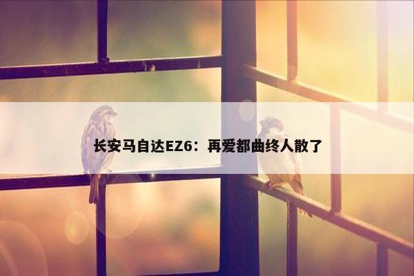 长安马自达EZ6：再爱都曲终人散了