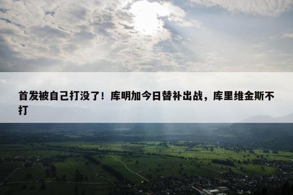 首发被自己打没了！库明加今日替补出战，库里维金斯不打