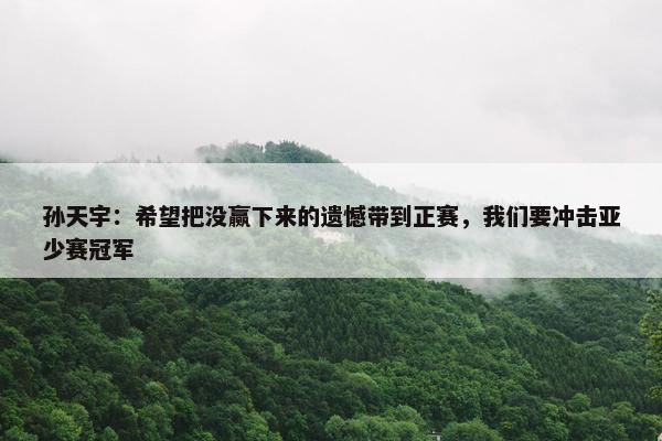 孙天宇：希望把没赢下来的遗憾带到正赛，我们要冲击亚少赛冠军