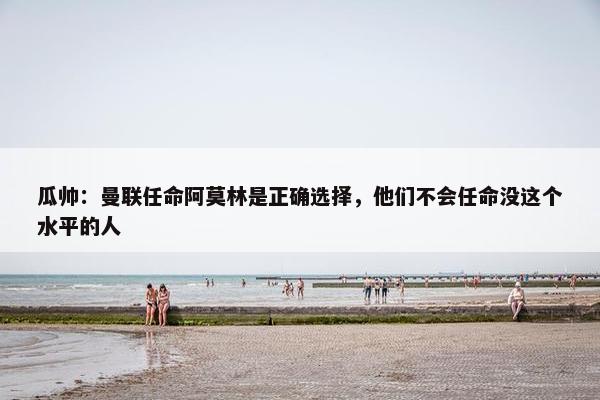 瓜帅：曼联任命阿莫林是正确选择，他们不会任命没这个水平的人